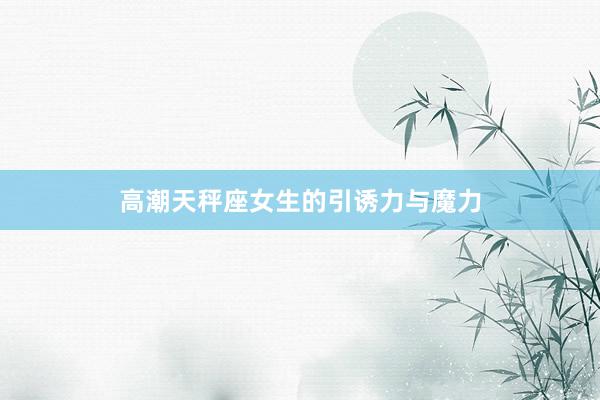 高潮天秤座女生的引诱力与魔力